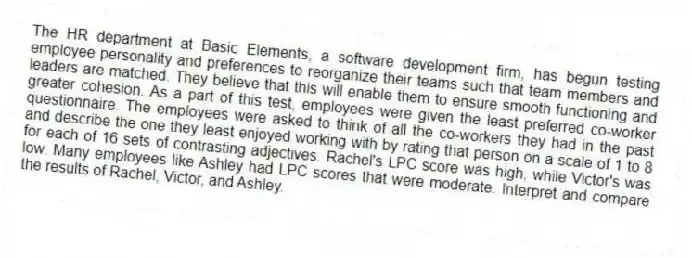 The HR department at Basic Elements, a software development firm, has begun testing employee personality and preferences to reorganize their teams such that team members and leaders are matched. They believe that this will enable them to ensure smooth functioning and greater cohesion. As a part of this test, employees were given the least preferred co-worker questionnaire. The employees were asked to think of all the co-workers they had in the past and describe the one they least enjoyed working with by rating that person on a scale of 1 to 8 for each of 16 sets of contrasting adjectives. Rachel's LPC score was high, while Victor's was low. Many employees like Ashley had LPC scores that were moderate. Interpret and compare the results of Rachel, Victor, and Ashley.