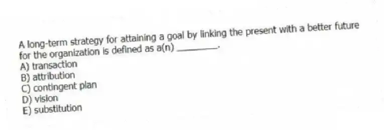 A long-term strategy for attaining a goal by linking the present with a better future for the organization is defined as a(n) ________.
A) transaction
B) attribution
C) contingent plan
D) vision
E) substitution