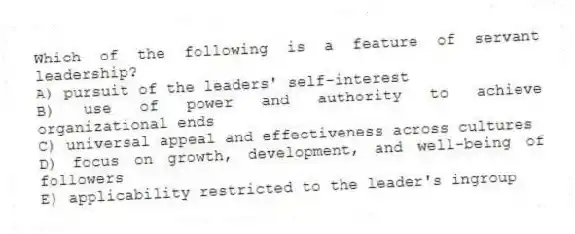 Which of the following is a feature of servant leadership?
A) pursuit of the leaders' self-interest
B) use of power and authority to achieve organizational ends
C) universal appeal and effectiveness across cultures
D) focus on growth, development, and well-being of followers
E) applicability restricted to the leader's ingroup