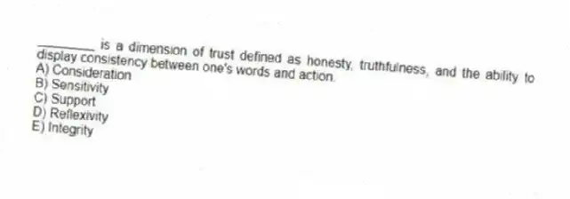 ________ is a dimension of trust defined as honesty, truthfulness, and the ability to display consistency between one's words and action.
A) Consideration
B) Sensitivity
C) Support
D) Reflexivity
E) Integrity