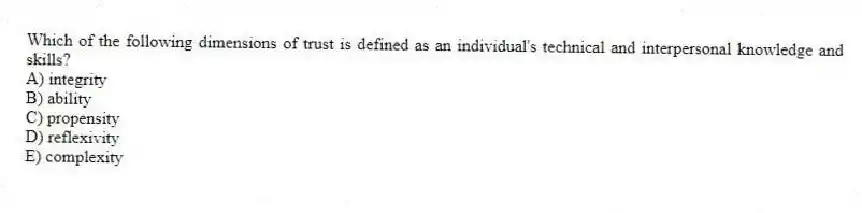 Which of the following dimensions of trust is defined as an individual's technical and interpersonal knowledge and skills?
A) integrity
B) ability
C) propensity
D) reflexivity
E) complexity