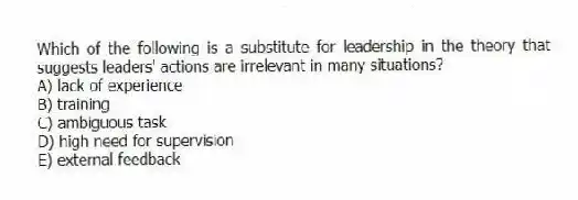 Which of the following is a substitute for leadership in the theory that suggests leaders' actions are irrelevant in many situations?
A) lack of experience
B) training
C) ambiguous task
D) high need for supervision
E) external feedback