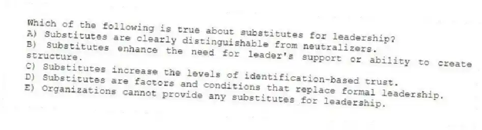 Which of the following is true about substitutes for leadership?
A) Substitutes are clearly distinguishable from neutralizers.
B) Substitutes enhance the need for leader's support or ability to create structure.
C) Substitutes increase the levels of identification-based trust.
D) Substitutes are factors and conditions that replace formal leadership.
E) Organizations cannot provide any substitutes for leadership.