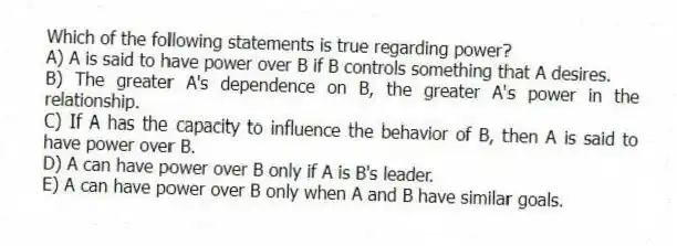 Which of the following statements is true regarding power?
A) A is said to have power over B if B controls something that A desires.
B) The greater A's dependence on B, the greater A's power in the relationship.
C) If A has the capacity to influence the behavior of B, then A is said to have power over B.
D) A can have power over B only if A is B's leader.
E) A can have power over B only when A and B have similar goals.