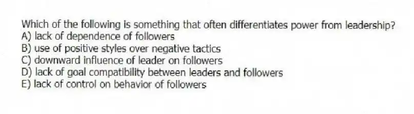 Which of the following is something that often differentiates power from leadership?
A) lack of dependence of followers
B) use of positive styles over negative tactics
C) downward influence of leader on followers
D) lack of goal compatibility between leaders and followers
E) lack of control on behavior of followers