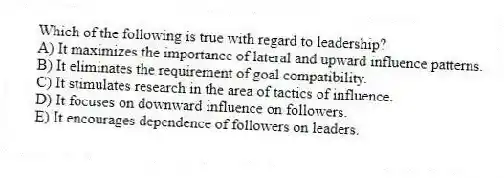 Which of the following is true with regard to leadership?
A) It maximizes the importance of lateral and upward influence patterns.
B) It eliminates the requirement of goal compatibility.
C) It stimulates research in the area of tactics of influence.
D) It focuses on downward influence on followers.
E) It encourages dependence of followers on leaders.