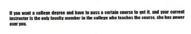 If you want a college degree and have to pass a certain course to get it, and your current instructor is the only faculty member in the college who teaches the course, she has power over you.