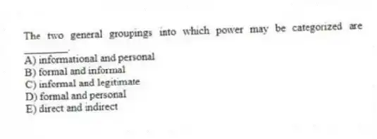 The two general groupings into which power may be categorized are ________.
A) informational and personal
B) formal and informal
C) informal and legitimate
D) formal and personal
E) direct and indirect