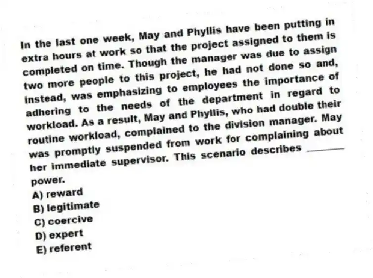In the last one week, May and Phyllis have been putting in extra hours at work so that the project assigned to them is completed on time. Though the manager was due to assign two more people to this project, he had not done so and, instead, was emphasizing to employees the importance of adhering to the needs of the department in regard to workload. As a result, May and Phyllis, who had double their routine workload, complained to the division manager. May was promptly suspended from work for complaining about her immediate supervisor. This scenario describes ________ power.
A) reward
B) legitimate
C) coercive
D) expert
E) referent