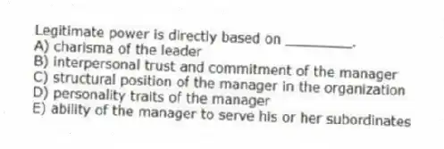 Legitimate power is directly based on ________.
A) charisma of the leader
B) interpersonal trust and commitment of the manager
C) structural position of the manager in the organization
D) personality traits of the manager
E) ability of the manager to serve his or her subordinates