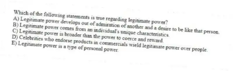 Which of the following statements is true regarding legitimate power?
A) Legitimate power develops out of admiration of another and a desire to be like that person.
B) Legitimate power comes from an individual's unique characteristics.
C) Legitimate power is broader than the power to coerce and reward.
D) Celebrities who endorse products in commercials wield legitimate power over people.
E) Legitimate power is a type of personal power.
