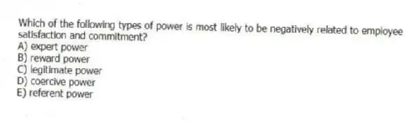 Which of the following types of power is most likely to be negatively related to employee satisfaction and commitment?
A) expert power
B) reward power
C) legitimate power
D) coercive power
E) referent power