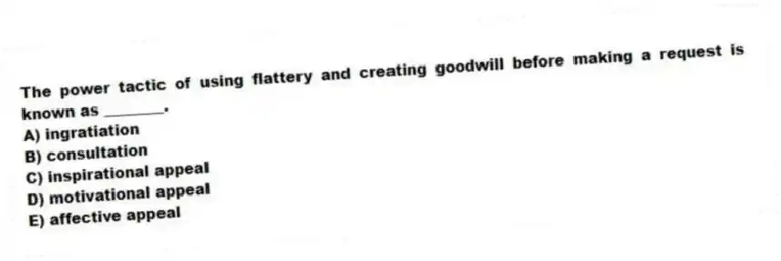 The power tactic of using flattery and creating goodwill before making a request is known as ________.
A) ingratiation
B) consultation
C) inspirational appeal
D) motivational appeal
E) affective appeal