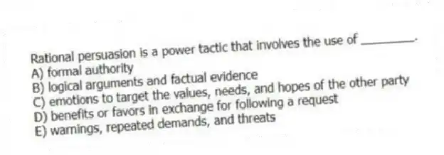 Rational persuasion is a power tactic that involves the use of ________.
A) formal authority
B) logical arguments and factual evidence
C) emotions to target the values, needs, and hopes of the other party
D) benefits or favors in exchange for following a request
E) warnings, repeated demands, and threats