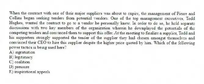 When the contract with one of their major suppliers was about to expire, the management of Pierre and Collins began seeking tenders from potential vendors. One of the top management executives, Todd Hughes, wanted the contract to go to a vendor he personally knew. In order to do so, he held separate discussions with two key members of the organization wherein he downplayed the potentials of the competing tenders and convinced them to support this offer. At the meeting to finalize a supplier, Todd and his supporters strongly supported the tender of the supplier they had chosen amongst themselves and convinced their CEO to hire this supplier despite the higher price quoted by him. Which of the following power tactics is being used here?
A) ingratiation
B) legitimacy
C) coalition
D) pressure
E) inspirational appeals