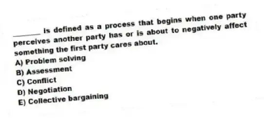 ________ is defined as a process that begins when one party perceives another party has or is about to negatively affect something the first party cares about.
A) Problem solving
B) Assessment
C) Conflict
D) Negotiation
E) Collective bargaining