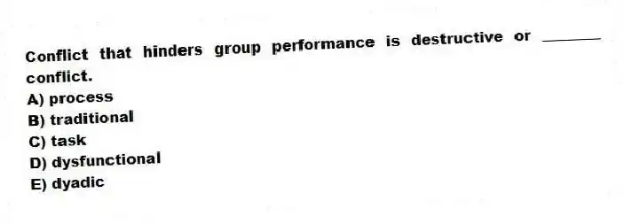 Conflict that hinders group performance is destructive or ________ conflict.
A) process
B) traditional
C) task
D) dysfunctional
E) dyadic