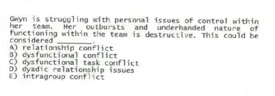 Gwyn is struggling with personal issues of control within her team. Her outbursts and underhanded nature of functioning within the team is destructive. This could be considered ________.
A) relationship conflict
B) dysfunctional conflict
C) dysfunctional task conflict
D) dyadic relationship issues
E) intragroup conflict