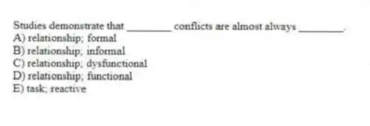 Studies demonstrate that ________ conflicts are almost always ________.
A) relationship; formal
B) relationship; informal
C) relationship; dysfunctional
D) relationship; functional
E) task; reactive