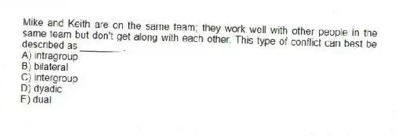 Mike and Keith are on the same team; they work well with other people in the same team but don't get along with each other. This type of conflict can best be described as ________.
A) intragroup
B) bilateral
C) intergroup
D) dyadic
E) dual