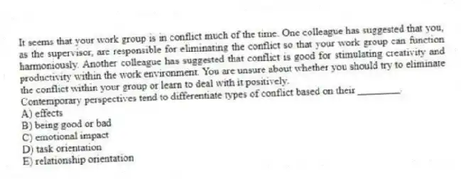 It seems that your work group is in conflict much of the time. One colleague has suggested that you, as the supervisor, are responsible for eliminating the conflict so that your work group can function harmoniously. Another colleague has suggested that conflict is good for stimulating creativity and productivity within the work environment. You are unsure about whether you should try to eliminate the conflict within your group or learn to deal with it positively.
-Contemporary perspectives tend to differentiate types of conflict based on their ________.
A) effects
B) being good or bad
C) emotional impact
D) task orientation
E) relationship orientation