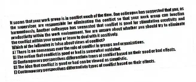 It seems that your work group is in conflict much of the time. One colleague has suggested that you, as the supervisor, are responsible for eliminating the conflict so that your work group can function harmoniously. Another colleague has suggested that conflict is good for stimulating creativity and productivity within the work environment. You are unsure about whether you should try to eliminate the conflict within your group or learn to deal with it positively.
-Which of the following is false about views of conflict?
A) There is no consensus over the role of conflict in groups and organizations.
B) The notion that conflict is good or bad is somewhat outdated.
C) Contemporary perspectives differentiate types of conflict based on their good or bad effects.
D) The idea that conflict is good or bad can be viewed as simplistic.
E) Contemporary perspectives differentiate types of conflict based on their effects.
