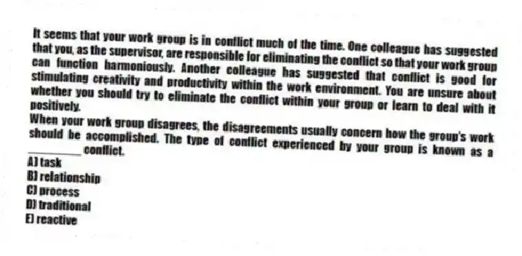 It seems that your work group is in conflict much of the time. One colleague has suggested that you, as the supervisor, are responsible for eliminating the conflict so that your work group can function harmoniously. Another colleague has suggested that conflict is good for stimulating creativity and productivity within the work environment. You are unsure about whether you should try to eliminate the conflict within your group or learn to deal with it positively.
-When your work group disagrees, the disagreements usually concern how the group's work should be accomplished. The type of conflict experienced by your group is known as a ________ conflict.
A) task
B) relationship
C) process
D) traditional
E) reactive