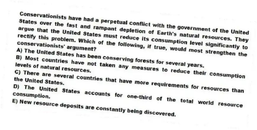 Conservationists have had a perpetual conflict with the government of the United States over the fast and rampant depletion of Earth's natural resources. They argue that the United States must reduce its consumption level significantly to rectify this problem. Which of the following, if true, would most strengthen the conservationists' argument?
A) The United States has been conserving forests for several years.
B) Most countries have not taken any measures to reduce their consumption levels of natural resources.
C) There are several countries that have more requirements for resources than the United States.
D) The United States accounts for one-third of the total world resource consumption.
E) New resource deposits are constantly being discovered.