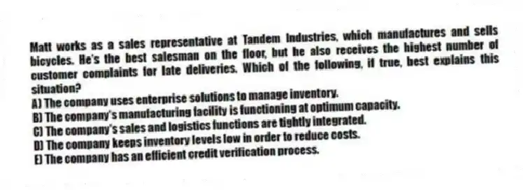 Matt works as a sales representative at Tandem Industries, which manufactures and sells bicycles. He's the best salesman on the floor, but he also receives the highest number of customer complaints for late deliveries. Which of the following, if true, best explains this situation?
A) The company uses enterprise solutions to manage inventory.
B) The company's manufacturing facility is functioning at optimum capacity.
C) The company's sales and logistics functions are tightly integrated.
D) The company keeps inventory levels low in order to reduce costs.
E) The company has an efficient credit verification process.