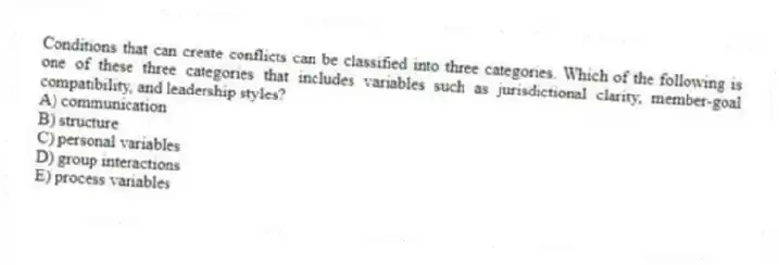 Conditions that can create conflicts can be classified into three categories. Which of the following is one of these three categories that includes variables such as jurisdictional clarity, member-goal compatibility, and leadership styles?
A) communication
B) structure
C) personal variables
D) group interactions
E) process variables