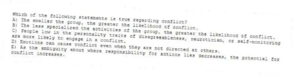 Which of the following statements is true regarding conflict?
A) The smaller the group, the greater the likelihood of conflict.
B) The less specialized the activities of the group, the greater the likelihood of conflict.
C) People low in the personality traits of disagreeableness, neuroticism, or self-monitoring are more likely to engage in a conflict.
D) Emotions can cause conflict even when they are not directed at others.
E) As the ambiguity about where responsibility for actions lies decreases, the potential for conflict increases.