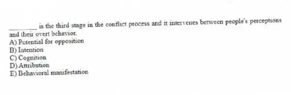 ________ is the third stage in the conflict process and it intervenes between people's perceptions and their overt behavior.
A) Potential for opposition
B) Intention
C) Cognition
D) Attribution
E) Behavioral manifestation