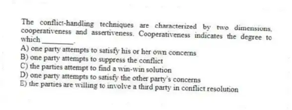 The conflict-handling techniques are characterized by two dimensions, cooperativeness and assertiveness. Cooperativeness indicates the degree to which ________.
A) one party attempts to satisfy his or her own concerns
B) one party attempts to suppress the conflict
C) the parties attempt to find a win-win solution
D) one party attempts to satisfy the other party's concerns
E) the parties are willing to involve a third party in conflict resolution