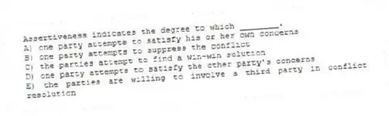 Assertiveness indicates the degree to which ________.
A) one party attempts to satisfy his or her own concerns
B) one party attempts to suppress the conflict
C) the parties attempt to find a win-win solution
D) one party attempts to satisfy the other party's concerns
E) the parties are willing to involve a third party in conflict resolution