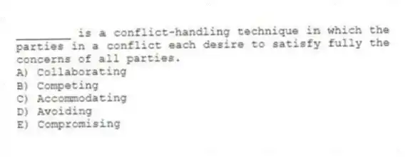 ________ is a conflict-handling technique in which the parties in a conflict each desire to satisfy fully the concerns of all parties.
A) Collaborating
B) Competing
C) Accommodating
D) Avoiding
E) Compromising