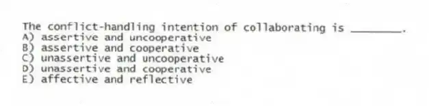 The conflict-handling intention of collaborating is ________.
A) assertive and uncooperative
B) assertive and cooperative
C) unassertive and uncooperative
D) unassertive and cooperative
E) affective and reflective