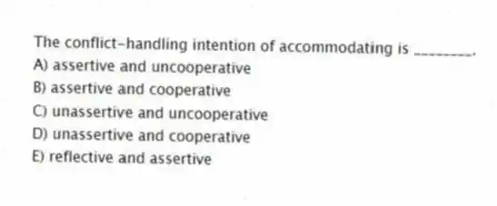 The conflict-handling intention of accommodating is ________.
A) assertive and uncooperative
B) assertive and cooperative
C) unassertive and uncooperative
D) unassertive and cooperative
E) reflective and assertive