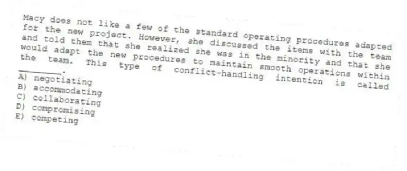 Macy does not like a few of the standard operating procedures adapted for the new project. However, she discussed the items with the team and told them that she realized she was in the minority and that she would adapt the new procedures to maintain smooth operations within the team. This type of conflict-handling intention is called ________.
A) negotiating
B) accommodating
C) collaborating
D) compromising
E) competing