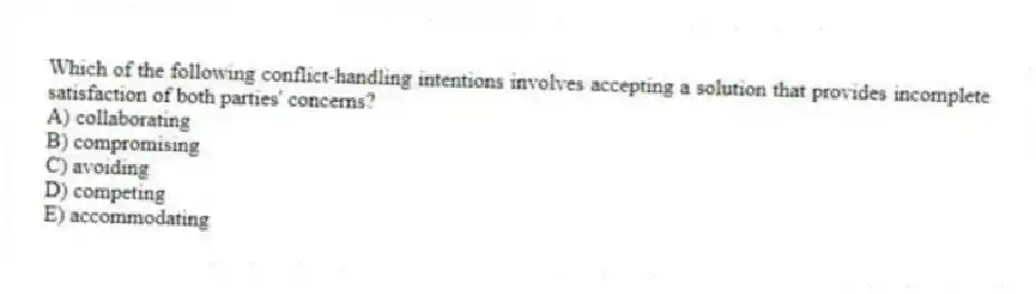 Which of the following conflict-handling intentions involves accepting a solution that provides incomplete satisfaction of both parties' concerns?
A) collaborating
B) compromising
C) avoiding
D) competing
E) accommodating