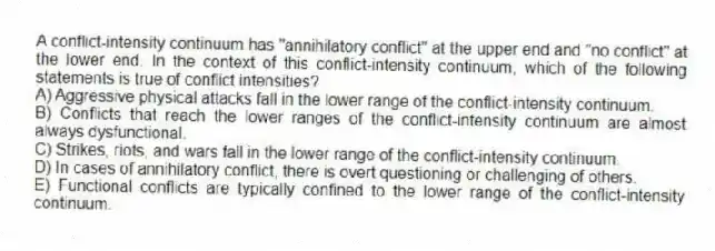 A conflict-intensity continuum has "annihilatory conflict" at the upper end and "no conflict" at the lower end. In the context of this conflict-intensity continuum, which of the following statements is true of conflict intensities?
A) Aggressive physical attacks fall in the lower range of the conflict-intensity continuum.
B) Conflicts that reach the lower ranges of the conflict-intensity continuum are almost always dysfunctional.
C) Strikes, riots, and wars fall in the lower range of the conflict-intensity continuum.
D) In cases of annihilatory conflict, there is overt questioning or challenging of others.
E) Functional conflicts are typically confined to the lower range of the conflict-intensity continuum.