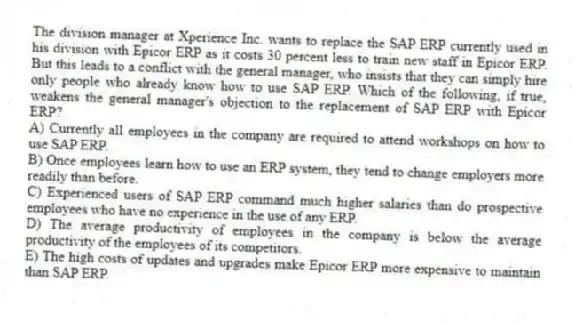 The division manager at Xperience Inc. wants to replace the SAP ERP currently used in his division with Epicor ERP as it costs 30 percent less to train new staff in Epicor ERP. But this leads to a conflict with the general manager, who insists that they can simply hire only people who already know how to use SAP ERP. Which of the following, if true, weakens the general manager's objection to the replacement of SAP ERP with Epicor ERP?
A) Currently all employees in the company are required to attend workshops on how to use SAP ERP.
B) Once employees learn how to use an ERP system, they tend to change employers more readily than before.
C) Experienced users of SAP ERP command much higher salaries than do prospective employees who have no experience in the use of any ERP.
D) The average productivity of employees in the company is below the average productivity of the employees of its competitors.
E) The high costs of updates and upgrades make Epicor ERP more expensive to maintain than SAP ERP.