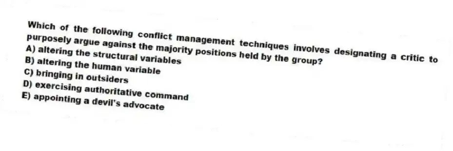 Which of the following conflict management techniques involves designating a critic to purposely argue against the majority positions held by the group?
A) altering the structural variables
B) altering the human variable
C) bringing in outsiders
D) exercising authoritative command
E) appointing a devil's advocate