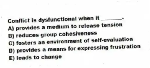 Conflict is dysfunctional when it ________.
A) provides a medium to release tension
B) reduces group cohesiveness
C) fosters an environment of self-evaluation
D) provides a means for expressing frustration
E) leads to change