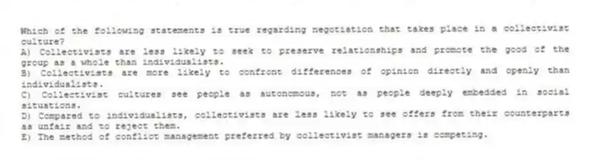 Which of the following statements is true regarding negotiation that takes place in a collectivist culture?
A) Collectivists are less likely to seek to preserve relationships and promote the good of the group as a whole than individualists.
B) Collectivists are more likely to confront differences of opinion directly and openly than individualists.
C) Collectivist cultures see people as autonomous, not as people deeply embedded in social situations.
D) Compared to individualists, collectivists are less likely to see offers from their counterparts as unfair and to reject them.
E) The method of conflict management preferred by collectivist managers is competing.