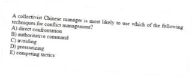 A collectivist Chinese manager is most likely to use which of the following techniques for conflict management?
A) direct confrontation
B) authoritative command
C) avoiding
D) pressurizing
E) competing tactics