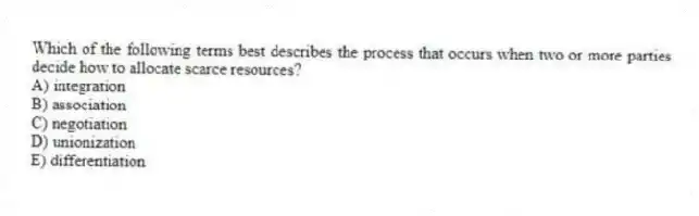 Which of the following terms best describes the process that occurs when two or more parties decide how to allocate scarce resources?
A) integration
B) association
C) negotiation
D) unionization
E) differentiation