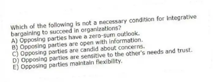 Which of the following is not a necessary condition for integrative bargaining to succeed in organizations?
A) Opposing parties have a zero-sum outlook.
B) Opposing parties are open with information.
C) Opposing parties are candid about concerns.
D) Opposing parties are sensitive to the other's needs and trust.
E) Opposing parties maintain flexibility.