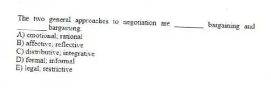 The two general approaches to negotiation are ________ bargaining and ________ bargaining.
A) emotional; rational
B) affective; reflective
C) distributive; integrative
D) formal; informal
E) legal; restrictive