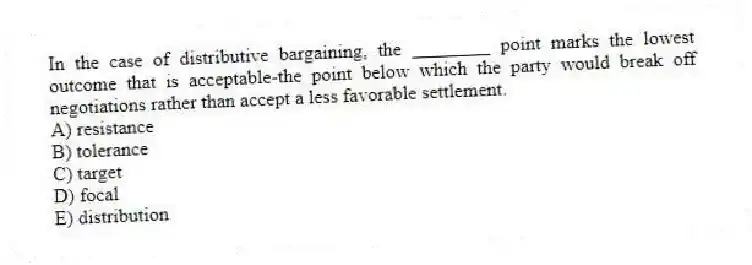 In the case of distributive bargaining, the ________ point marks the lowest outcome that is acceptable-the point below which the party would break off negotiations rather than accept a less favorable settlement.
A) resistance
B) tolerance
C) target
D) focal
E) distribution
