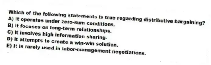 Which of the following statements is true regarding distributive bargaining?
A) It operates under zero-sum conditions.
B) It focuses on long-term relationships.
C) It involves high information sharing.
D) It attempts to create a win-win solution.
E) It is rarely used in labor-management negotiations.